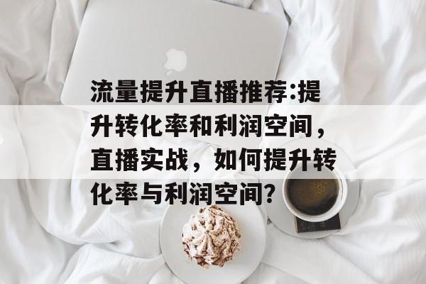 流量提升直播推荐:提升转化率和利润空间,直播实战,如何提升转化率与利润空间? 流量提升直播推荐:提升转化率和利润空间,直播实战,如何提升转化率与利润空间?