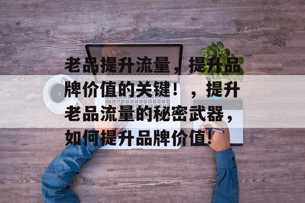 老品提升流量，提升品牌价值的关键！，提升老品流量的秘密武器，如何提升品牌价值!