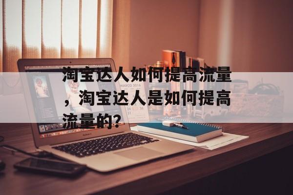淘宝达人如何提高流量,淘宝达人是如何提高流量的? 淘宝达人如何提高流量,淘宝达人是如何提高流量的?