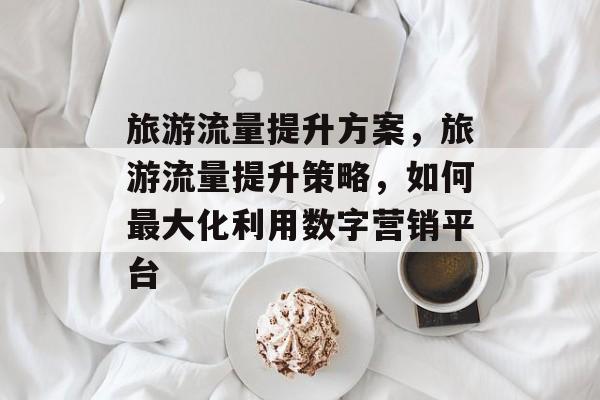 旅游流量提升方案,旅游流量提升策略,如何最大化利用数字营销平台 旅游流量提升方案,旅游流量提升策略,如何最大化利用数字营销平台