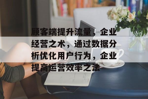 顾客端提升流量,企业经营之术,通过数据分析优化用户行为,企业提高运营效率之法 顾客端提升流量,企业经营之术,通过数据分析优化用户行为,企业提高运营效率之法