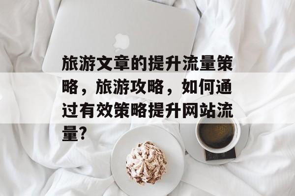 旅游文章的提升流量策略,旅游攻略,如何通过有效策略提升网站流量? 旅游文章的提升流量策略,旅游攻略,如何通过有效策略提升网站流量?