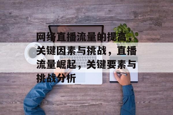 网络直播流量的提高,关键因素与挑战,直播流量崛起,关键要素与挑战分析 网络直播流量的提高,关键因素与挑战,直播流量崛起,关键要素与挑战分析