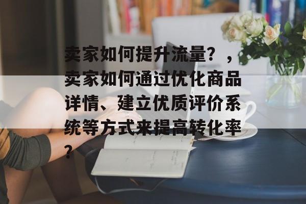 卖家如何提升流量?,卖家如何通过优化商品详情、建立优质评价系统等方式来提高转化率? 卖家如何提升流量?,卖家如何通过优化商品详情、建立优质评价系统等方式来提高转化率?
