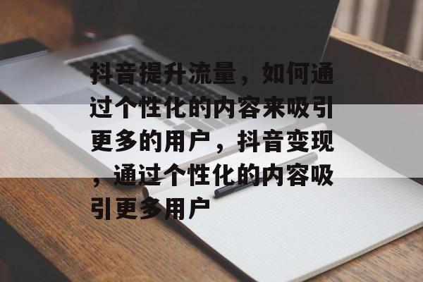 抖音提升流量,如何通过个性化的内容来吸引更多的用户,抖音变现,通过个性化的内容吸引更多用户 抖音提升流量,如何通过个性化的内容来吸引更多的用户,抖音变现,通过个性化的内容吸引更多用户