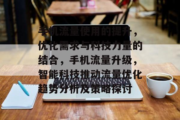 手机流量使用的提升，优化需求与科技力量的结合，手机流量升级，智能科技推动流量优化趋势分析及策略探讨