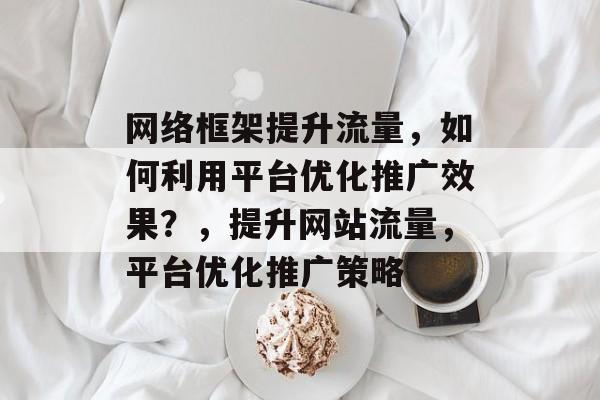 网络框架提升流量,如何利用平台优化推广效果?,提升网站流量,平台优化推广策略 网络框架提升流量,如何利用平台优化推广效果?,提升网站流量,平台优化推广策略