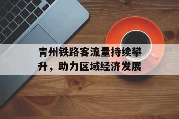 青州铁路客流量持续攀升,助力区域经济发展 青州铁路客流量持续攀升,助力区域经济发展
