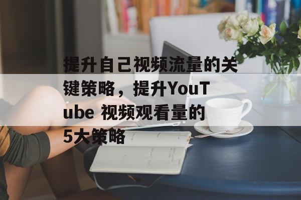 提升自己视频流量的关键策略,提升YouTube 视频观看量的5大策略 提升自己视频流量的关键策略,提升YouTube 视频观看量的5大策略