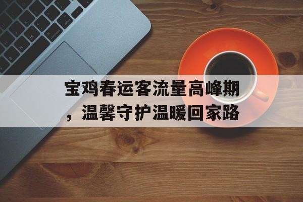 宝鸡春运客流量高峰期,温馨守护温暖回家路 宝鸡春运客流量高峰期,温馨守护温暖回家路