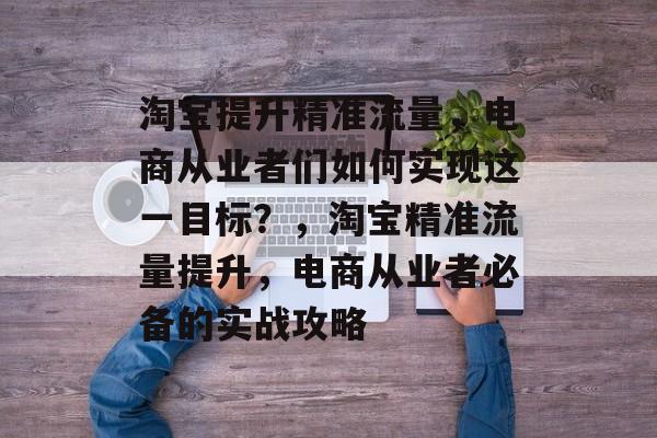 淘宝提升精准流量,电商从业者们如何实现这一目标?,淘宝精准流量提升,电商从业者必备的实战攻略 淘宝提升精准流量,电商从业者们如何实现这一目标?,淘宝精准流量提升,电商从业者必备的实战攻略