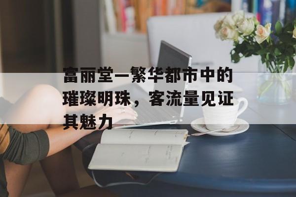 富丽堂—繁华都市中的璀璨明珠,客流量见证其魅力 富丽堂—繁华都市中的璀璨明珠,客流量见证其魅力