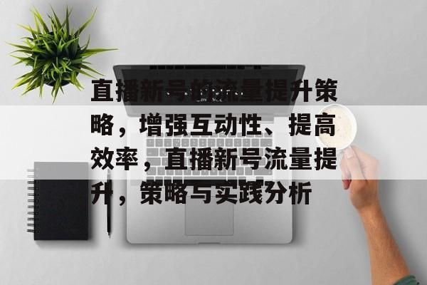 直播新号的流量提升策略,增强互动性、提高效率,直播新号流量提升,策略与实践分析 直播新号的流量提升策略,增强互动性、提高效率,直播新号流量提升,策略与实践分析