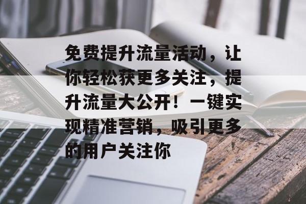 免费提升流量活动,让你轻松获更多关注,提升流量大公开!一键实现精准营销,吸引更多的用户关注你 免费提升流量活动,让你轻松获更多关注,提升流量大公开!一键实现精准营销,吸引更多的用户关注你