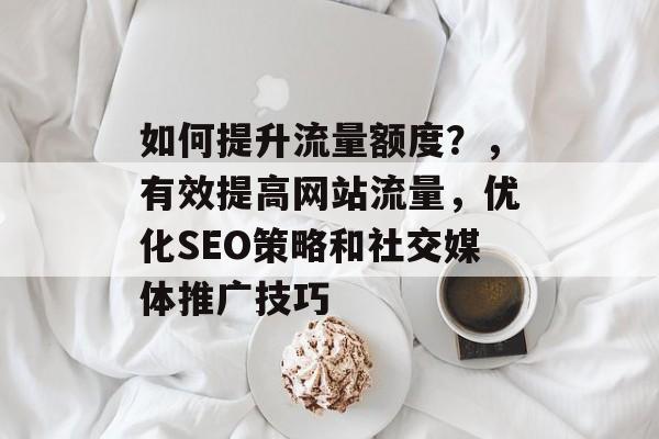 如何提升流量额度?,有效提高网站流量,优化SEO策略和社交媒体推广技巧 如何提升流量额度?,有效提高网站流量,优化SEO策略和社交媒体推广技巧