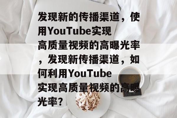 发现新的传播渠道,使用YouTube实现高质量视频的高曝光率,发现新传播渠道,如何利用YouTube实现高质量视频的高曝光率? 发现新的传播渠道,使用YouTube实现高质量视频的高曝光率,发现新传播渠道,如何利用YouTube实现高质量视频的高曝光率?
