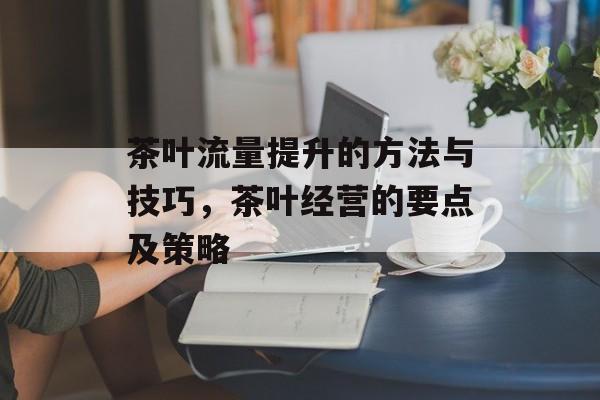 茶叶流量提升的方法与技巧,茶叶经营的要点及策略 茶叶流量提升的方法与技巧,茶叶经营的要点及策略