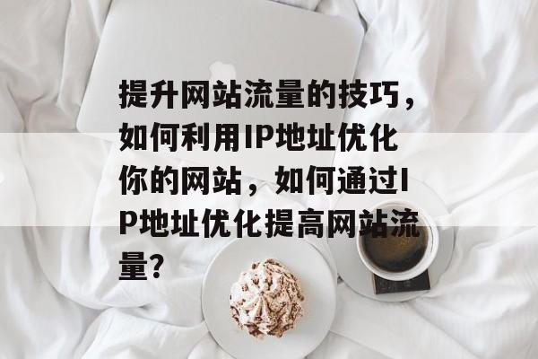 提升网站流量的技巧,如何利用IP地址优化你的网站,如何通过IP地址优化提高网站流量? 提升网站流量的技巧,如何利用IP地址优化你的网站,如何通过IP地址优化提高网站流量?