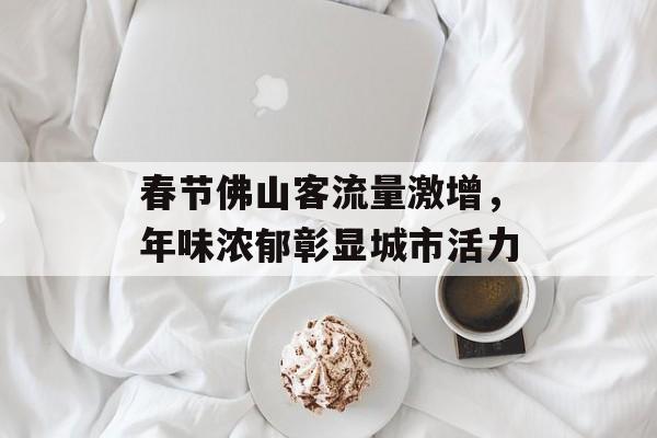春节佛山客流量激增,年味浓郁彰显城市活力 春节佛山客流量激增,年味浓郁彰显城市活力