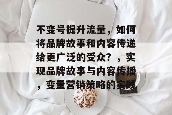 不变号提升流量,如何将品牌故事和内容传递给更广泛的受众?,实现品牌故事与内容传播,变量营销策略的实践 不变号提升流量,如何将品牌故事和内容传递给更广泛的受众?,实现品牌故事与内容传播,变量营销策略的实践