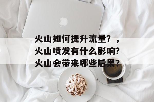 火山如何提升流量?,火山喷发有什么影响?火山会带来哪些后果? 火山如何提升流量?,火山喷发有什么影响?火山会带来哪些后果?