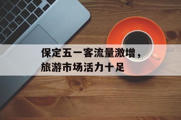 保定五一客流量激增,旅游市场活力十足 保定五一客流量激增,旅游市场活力十足