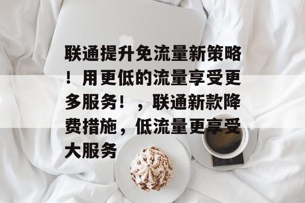 联通提升免流量新策略!用更低的流量享受更多服务!,联通新款降费措施,低流量更享受大服务 联通提升免流量新策略!用更低的流量享受更多服务!,联通新款降费措施,低流量更享受大服务