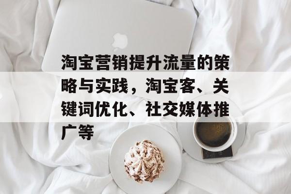 淘宝营销提升流量的策略与实践,淘宝客、关键词优化、社交媒体推广等 淘宝营销提升流量的策略与实践,淘宝客、关键词优化、社交媒体推广等