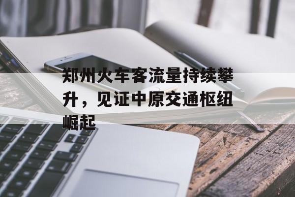 郑州火车客流量持续攀升,见证中原交通枢纽崛起 郑州火车客流量持续攀升,见证中原交通枢纽崛起