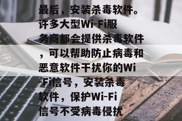 最后,安装杀毒软件。许多大型Wi-Fi服务商都会提供杀毒软件,可以帮助防止病毒和恶意软件干扰你的Wi-Fi信号,安装杀毒软件,保护Wi-Fi信号不受病毒侵扰 最后,安装杀毒软件。许多大型Wi-Fi服务商都会提供杀毒软件,可以帮助防止病毒和恶意软件干扰你的Wi-Fi信号,安装杀毒软件,保护Wi-Fi信号不受病毒侵扰