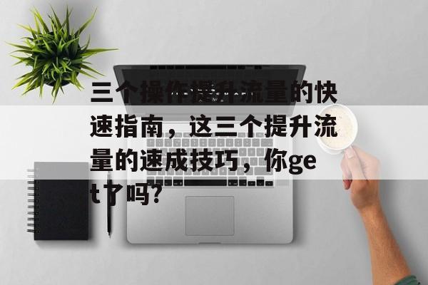 三个操作提升流量的快速指南,这三个提升流量的速成技巧,你get了吗? 三个操作提升流量的快速指南,这三个提升流量的速成技巧,你get了吗?