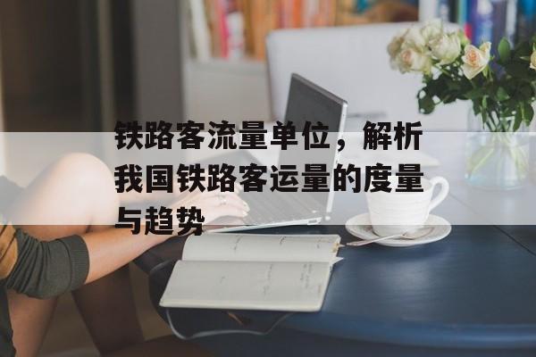 铁路客流量单位,解析我国铁路客运量的度量与趋势 铁路客流量单位,解析我国铁路客运量的度量与趋势