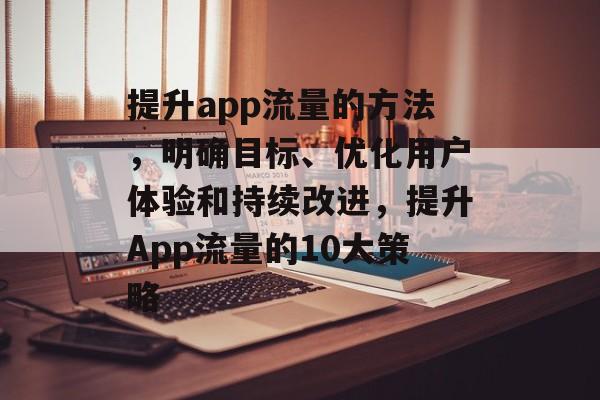 提升app流量的方法,明确目标、优化用户体验和持续改进,提升App流量的10大策略 提升app流量的方法,明确目标、优化用户体验和持续改进,提升App流量的10大策略