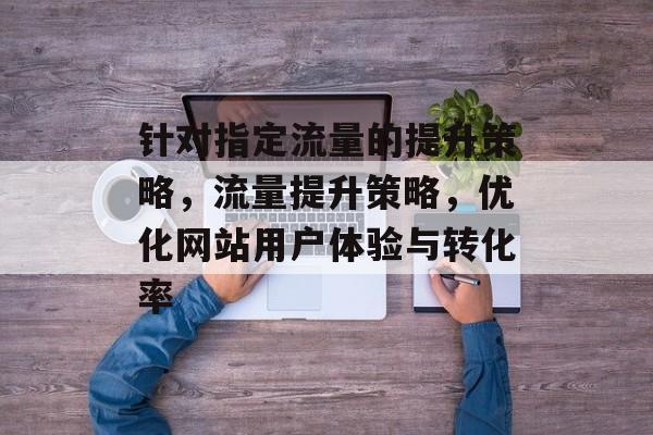 针对指定流量的提升策略,流量提升策略,优化网站用户体验与转化率 针对指定流量的提升策略,流量提升策略,优化网站用户体验与转化率
