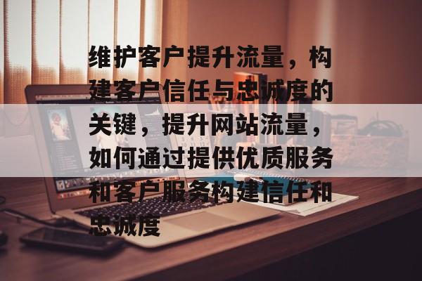 维护客户提升流量,构建客户信任与忠诚度的关键,提升网站流量,如何通过提供优质服务和客户服务构建信任和忠诚度 维护客户提升流量,构建客户信任与忠诚度的关键,提升网站流量,如何通过提供优质服务和客户服务构建信任和忠诚度