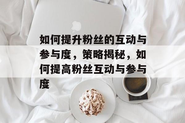 如何提升粉丝的互动与参与度,策略揭秘,如何提高粉丝互动与参与度 如何提升粉丝的互动与参与度,策略揭秘,如何提高粉丝互动与参与度