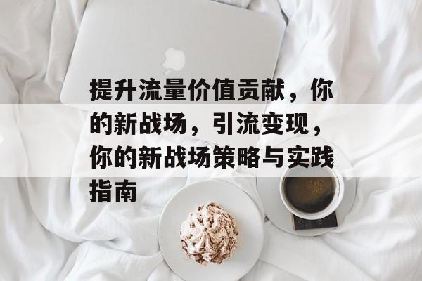提升流量价值贡献,你的新战场,引流变现,你的新战场策略与实践指南 提升流量价值贡献,你的新战场,引流变现,你的新战场策略与实践指南