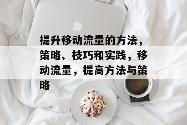 提升移动流量的方法,策略、技巧和实践,移动流量,提高方法与策略 提升移动流量的方法,策略、技巧和实践,移动流量,提高方法与策略