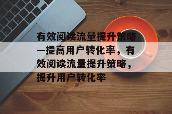 有效阅读流量提升策略—提高用户转化率,有效阅读流量提升策略,提升用户转化率 有效阅读流量提升策略—提高用户转化率,有效阅读流量提升策略,提升用户转化率