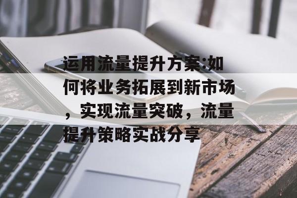 运用流量提升方案:如何将业务拓展到新市场,实现流量突破,流量提升策略实战分享 运用流量提升方案:如何将业务拓展到新市场,实现流量突破,流量提升策略实战分享