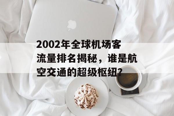 2002年全球机场客流量排名揭秘,谁是航空交通的超级枢纽? 2002年全球机场客流量排名揭秘,谁是航空交通的超级枢纽?