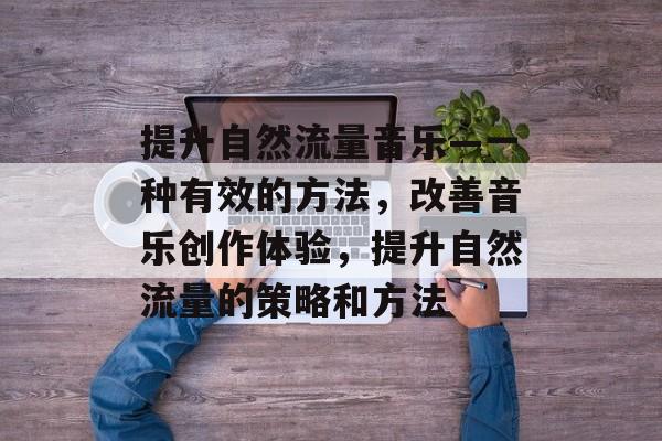 提升自然流量音乐—一种有效的方法,改善音乐创作体验,提升自然流量的策略和方法 提升自然流量音乐—一种有效的方法,改善音乐创作体验,提升自然流量的策略和方法