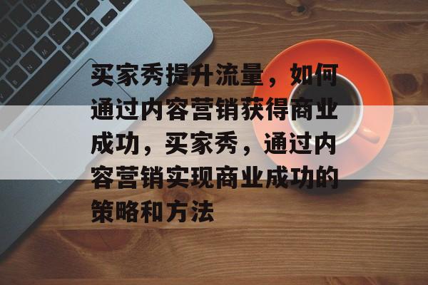 买家秀提升流量，如何通过内容营销获得商业成功，买家秀，通过内容营销实现商业成功的策略和方法
