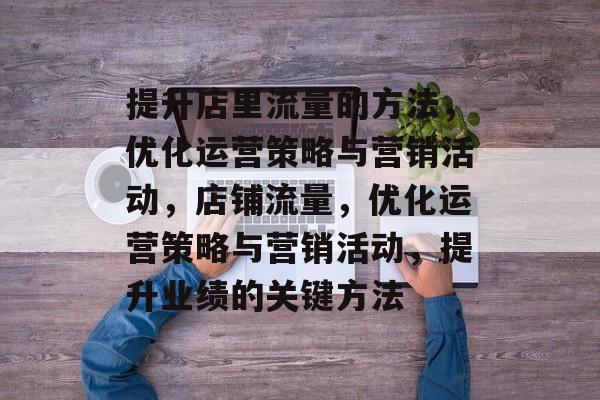 提升店里流量的方法,优化运营策略与营销活动,店铺流量,优化运营策略与营销活动,提升业绩的关键方法 提升店里流量的方法,优化运营策略与营销活动,店铺流量,优化运营策略与营销活动,提升业绩的关键方法