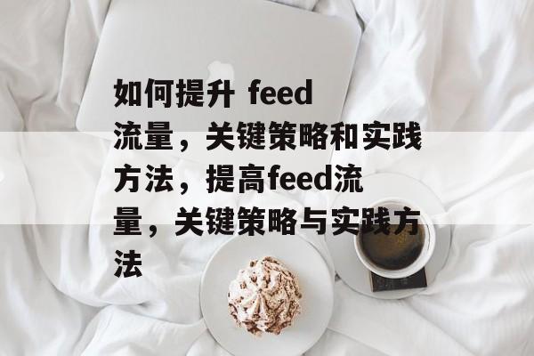 如何提升 feed 流量,关键策略和实践方法,提高feed流量,关键策略与实践方法 如何提升 feed 流量,关键策略和实践方法,提高feed流量,关键策略与实践方法