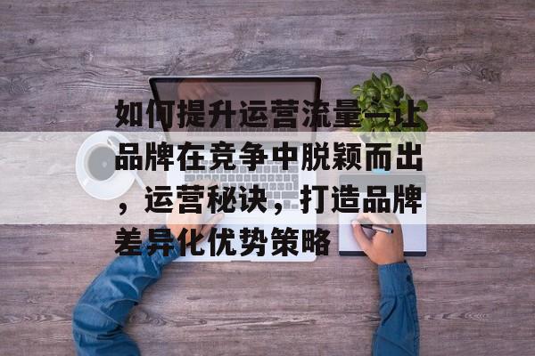 如何提升运营流量—让品牌在竞争中脱颖而出,运营秘诀,打造品牌差异化优势策略 如何提升运营流量—让品牌在竞争中脱颖而出,运营秘诀,打造品牌差异化优势策略