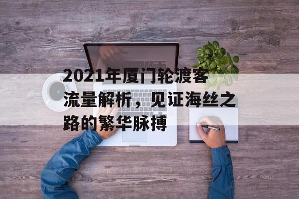 2021年厦门轮渡客流量解析,见证海丝之路的繁华脉搏 2021年厦门轮渡客流量解析,见证海丝之路的繁华脉搏