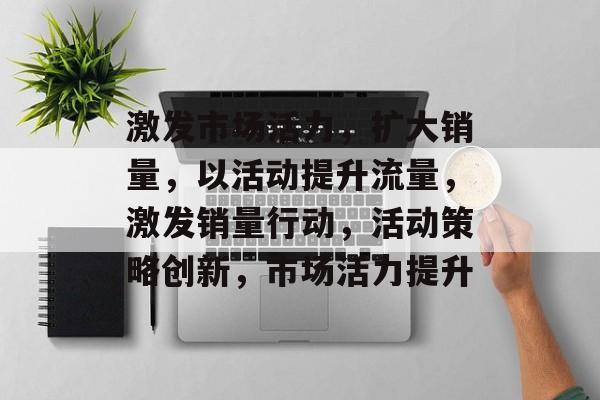 激发市场活力,扩大销量,以活动提升流量,激发销量行动,活动策略创新,市场活力提升 激发市场活力,扩大销量,以活动提升流量,激发销量行动,活动策略创新,市场活力提升