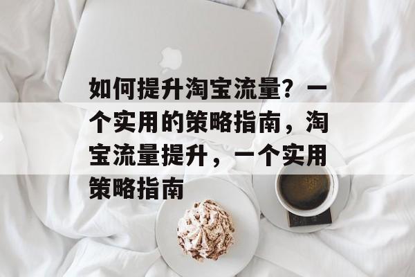 如何提升淘宝流量?一个实用的策略指南,淘宝流量提升,一个实用策略指南 如何提升淘宝流量?一个实用的策略指南,淘宝流量提升,一个实用策略指南