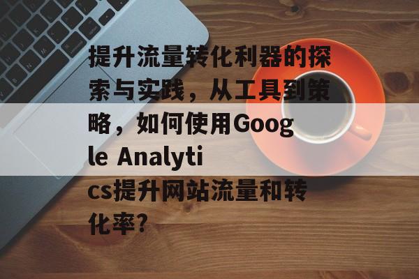 提升流量转化利器的探索与实践,从工具到策略,如何使用Google Analytics提升网站流量和转化率? 提升流量转化利器的探索与实践,从工具到策略,如何使用Google Analytics提升网站流量和转化率?